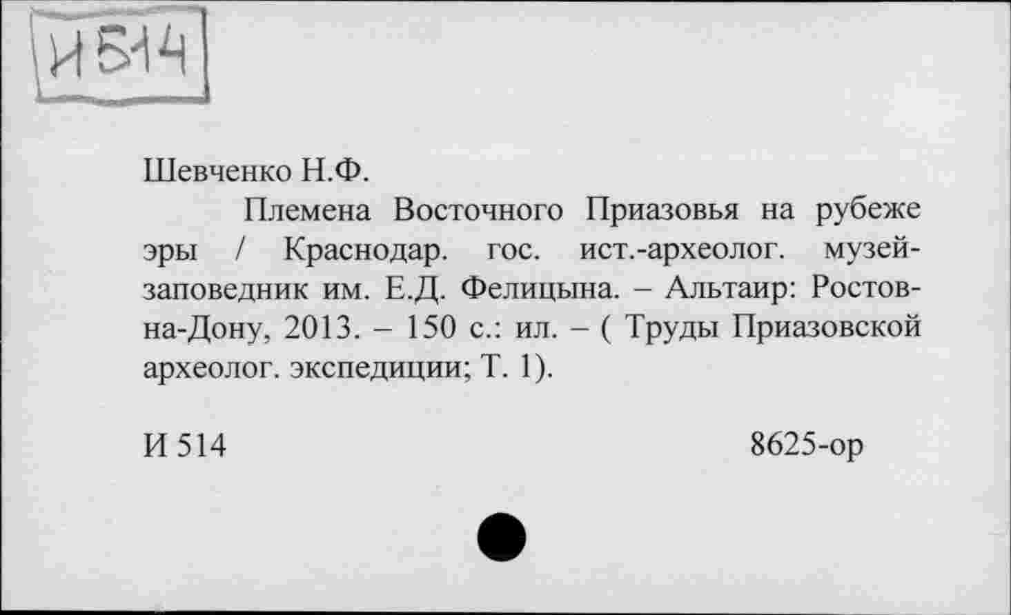 ﻿^5^
Шевченко Н.Ф.
Племена Восточного Приазовья на рубеже эры / Краснодар, гос. ист.-археолог. музей-заповедник им. Е.Д. Фелицына. - Альтаир: Ростов-на-Дону, 2013. - 150 с.: ил. - ( Труды Приазовской археолог, экспедиции; T. 1).
И514
8625-ор